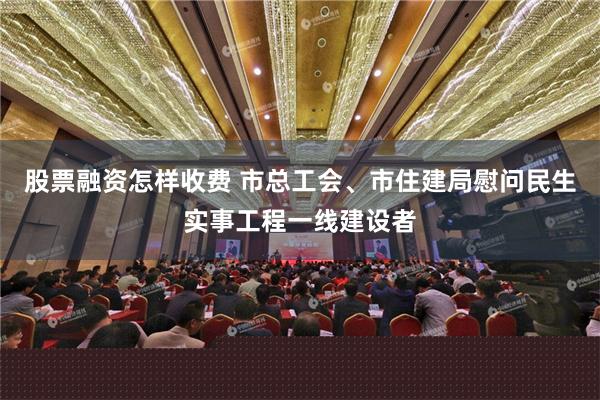 股票融资怎样收费 市总工会、市住建局慰问民生实事工程一线建设者