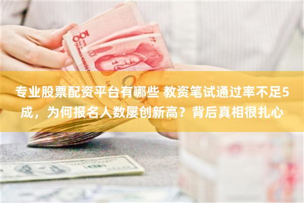 专业股票配资平台有哪些 教资笔试通过率不足5成，为何报名人数屡创新高？背后真相很扎心