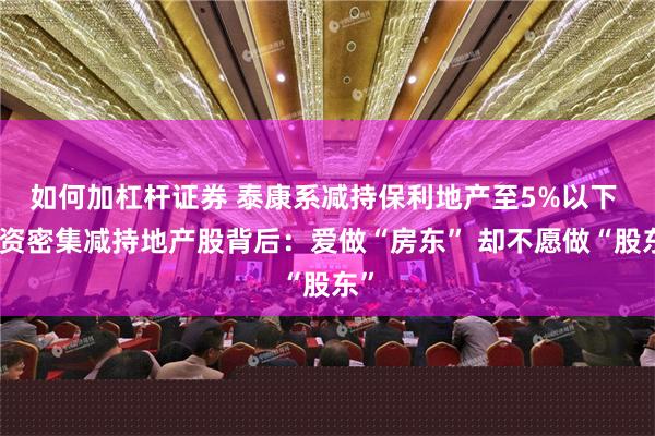 如何加杠杆证券 泰康系减持保利地产至5%以下 险资密集减持地产股背后：爱做“房东” 却不愿做“股东”