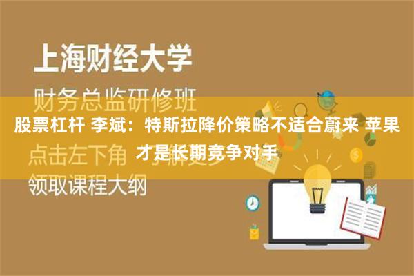 股票杠杆 李斌：特斯拉降价策略不适合蔚来 苹果才是长期竞争对手