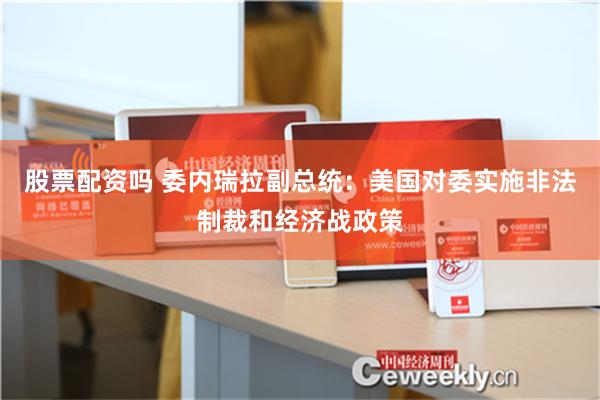 股票配资吗 委内瑞拉副总统：美国对委实施非法制裁和经济战政策
