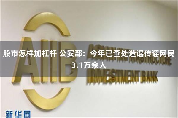 股市怎样加杠杆 公安部：今年已查处造谣传谣网民3.1万余人