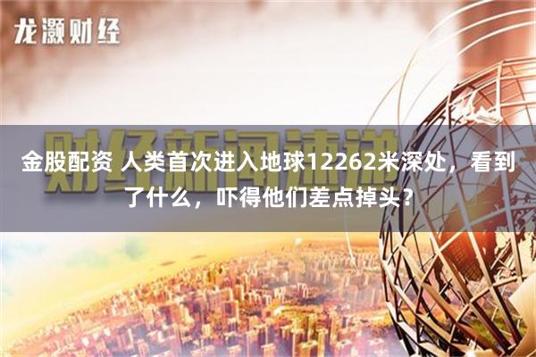 金股配资 人类首次进入地球12262米深处，看到了什么，吓得他们差点掉头？