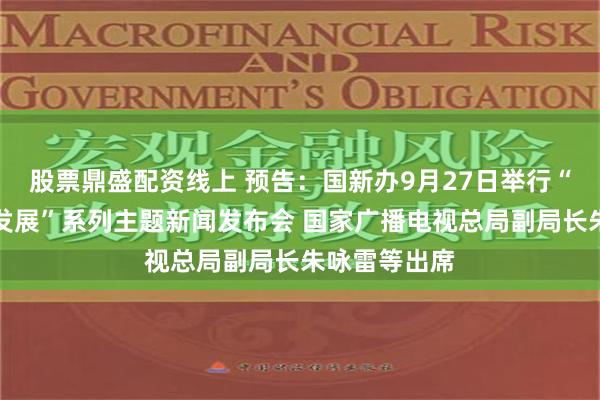 股票鼎盛配资线上 预告：国新办9月27日举行“推动高质量发展”系列主题新闻发布会 国家广播电视总局副局长朱咏雷等出席