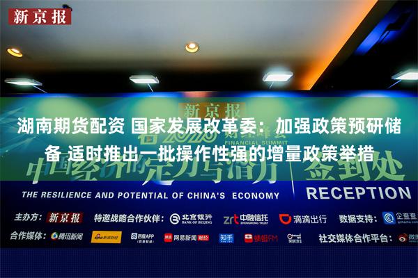 湖南期货配资 国家发展改革委：加强政策预研储备 适时推出一批操作性强的增量政策举措