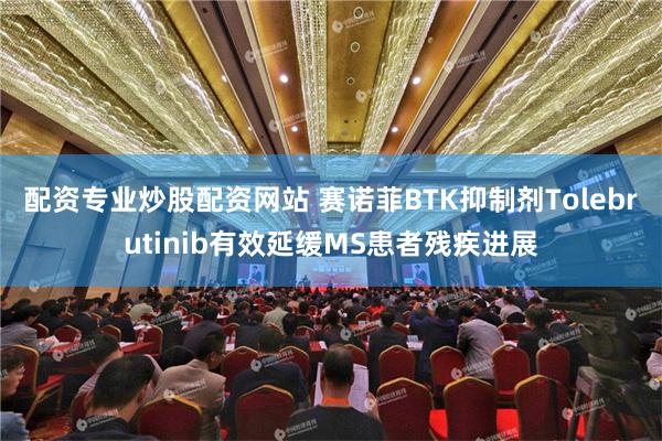 配资专业炒股配资网站 赛诺菲BTK抑制剂Tolebrutinib有效延缓MS患者残疾进展