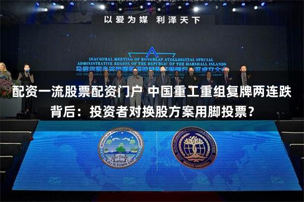 配资一流股票配资门户 中国重工重组复牌两连跌背后：投资者对换股方案用脚投票？
