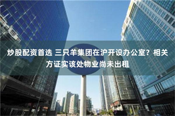 炒股配资首选 三只羊集团在沪开设办公室？相关方证实该处物业尚未出租