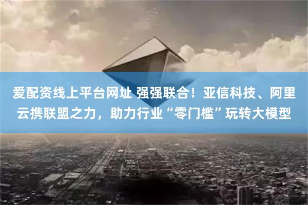 爱配资线上平台网址 强强联合！亚信科技、阿里云携联盟之力，助力行业“零门槛”玩转大模型
