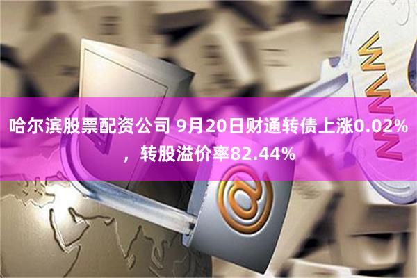 哈尔滨股票配资公司 9月20日财通转债上涨0.02%，转股溢价率82.44%