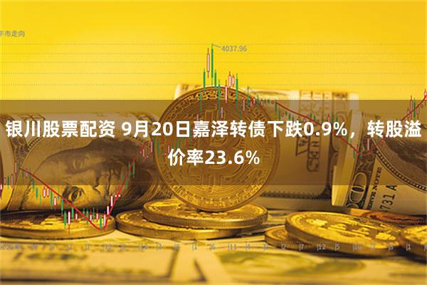 银川股票配资 9月20日嘉泽转债下跌0.9%，转股溢价率23.6%