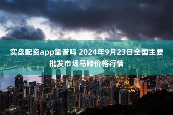 实盘配资app靠谱吗 2024年9月23日全国主要批发市场马蹄价格行情