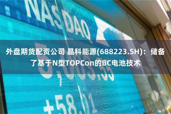 外盘期货配资公司 晶科能源(688223.SH)：储备了基于N型TOPCon的BC电池技术
