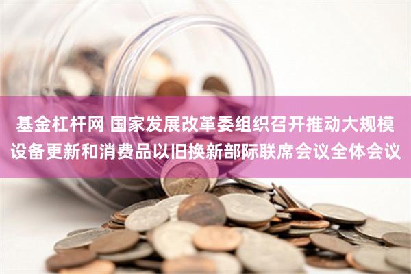 基金杠杆网 国家发展改革委组织召开推动大规模设备更新和消费品以旧换新部际联席会议全体会议