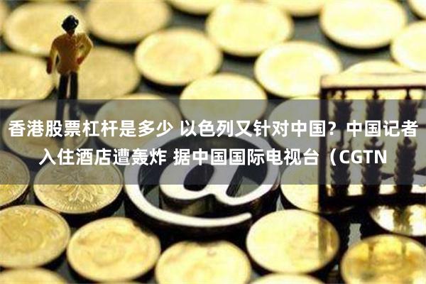 香港股票杠杆是多少 以色列又针对中国？中国记者入住酒店遭轰炸 据中国国际电视台（CGTN