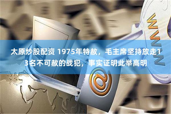 太原炒股配资 1975年特赦，毛主席坚持放走13名不可赦的战犯，事实证明此举高明