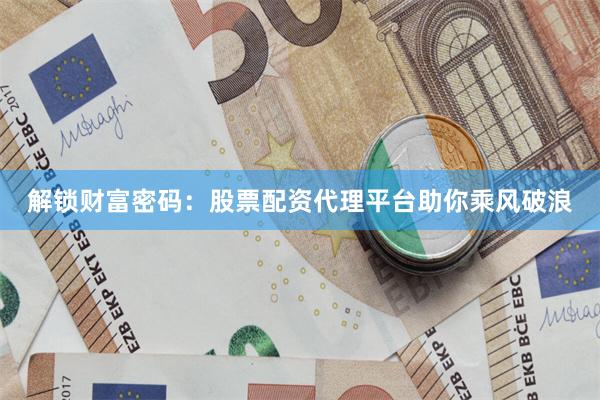 解锁财富密码：股票配资代理平台助你乘风破浪