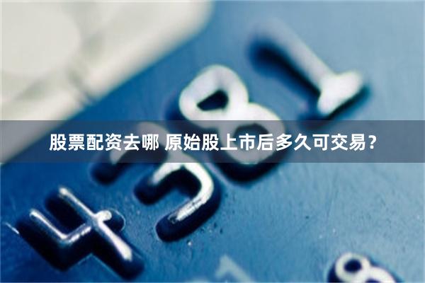 股票配资去哪 原始股上市后多久可交易？