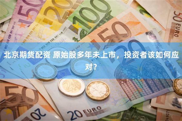 北京期货配资 原始股多年未上市，投资者该如何应对？