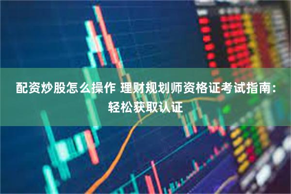 配资炒股怎么操作 理财规划师资格证考试指南：轻松获取认证