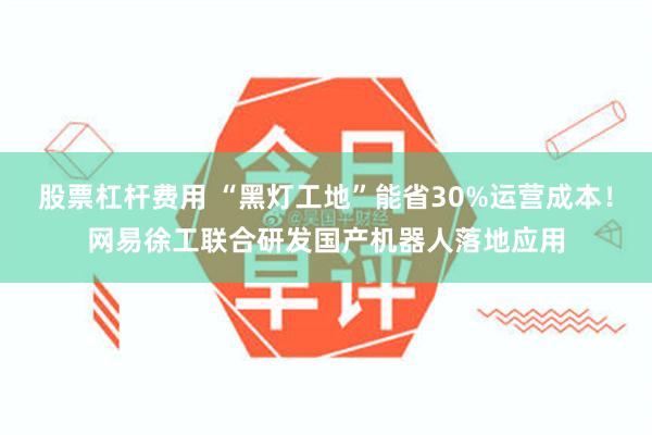 股票杠杆费用 “黑灯工地”能省30%运营成本！网易徐工联合研发国产机器人落地应用