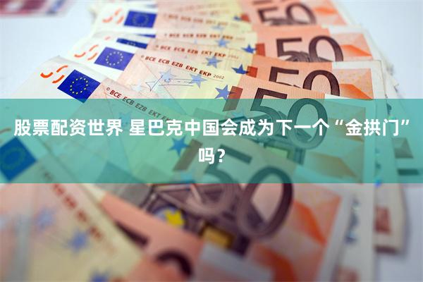 股票配资世界 星巴克中国会成为下一个“金拱门”吗？