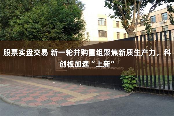 股票实盘交易 新一轮并购重组聚焦新质生产力，科创板加速“上新”