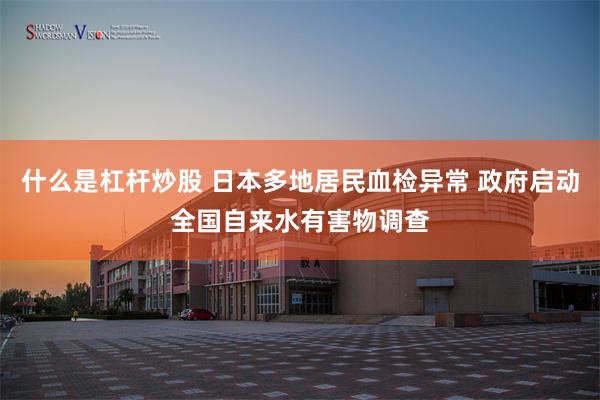 什么是杠杆炒股 日本多地居民血检异常 政府启动全国自来水有害物调查
