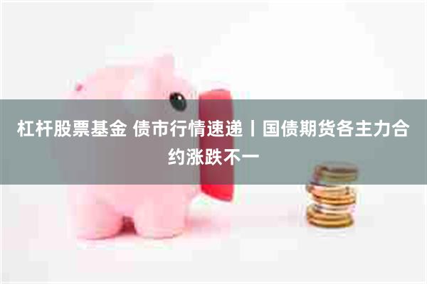 杠杆股票基金 债市行情速递丨国债期货各主力合约涨跌不一