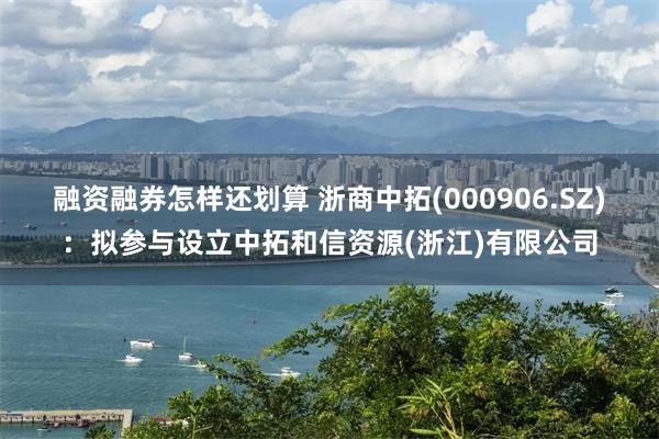 融资融券怎样还划算 浙商中拓(000906.SZ)：拟参与设立中拓和信资源(浙江)有限公司