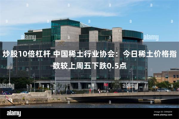 炒股10倍杠杆 中国稀土行业协会：今日稀土价格指数较上周五下跌0.5点