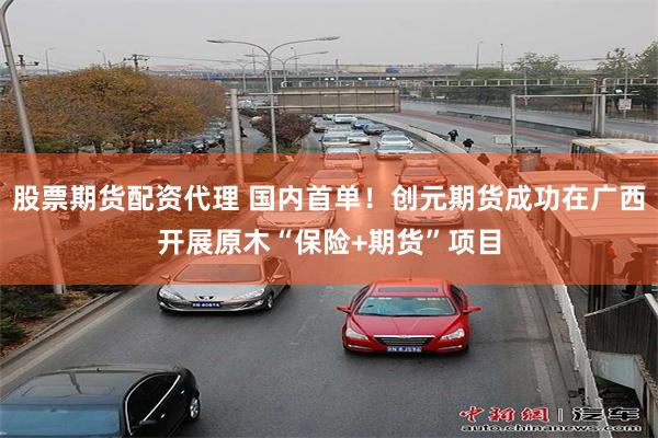 股票期货配资代理 国内首单！创元期货成功在广西开展原木“保险+期货”项目