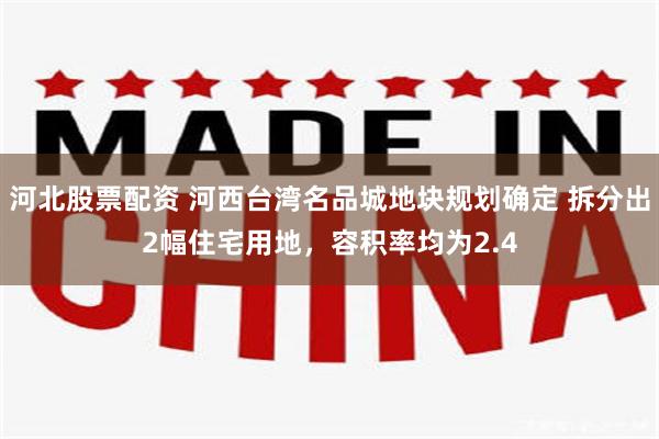 河北股票配资 河西台湾名品城地块规划确定 拆分出2幅住宅用地，容积率均为2.4