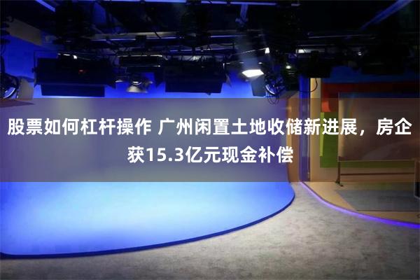 股票如何杠杆操作 广州闲置土地收储新进展，房企获15.3亿元现金补偿