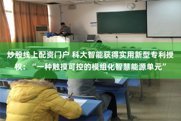 炒股线上配资门户 科大智能获得实用新型专利授权：“一种触摸可控的模组化智慧能源单元”