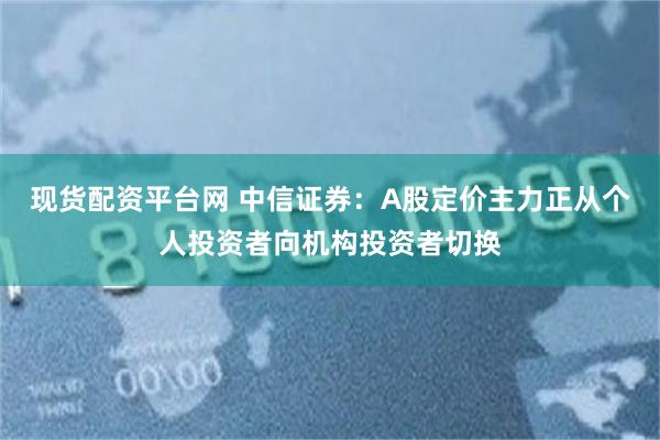 现货配资平台网 中信证券：A股定价主力正从个人投资者向机构投资者切换