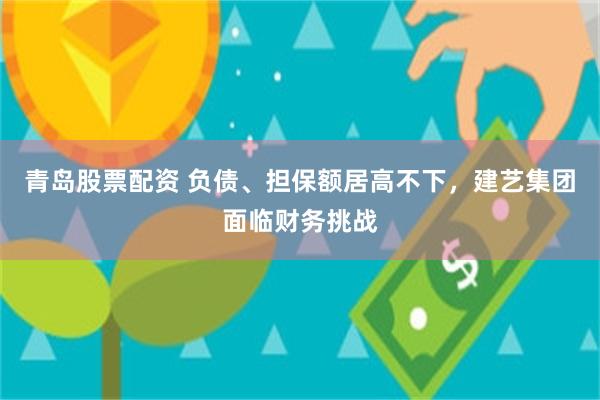 青岛股票配资 负债、担保额居高不下，建艺集团面临财务挑战