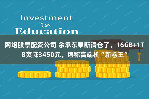 网络股票配资公司 余承东果断清仓了，16GB+1TB突降3450元，堪称高端机“新卷王”
