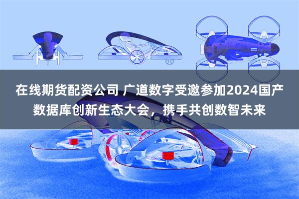 在线期货配资公司 广道数字受邀参加2024国产数据库创新生态大会，携手共创数智未来