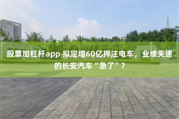 股票加杠杆app 拟定增60亿押注电车，业绩失速的长安汽车“急了”？