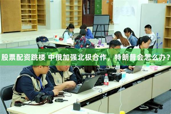 股票配资跳楼 中俄加强北极合作，特朗普会怎么办？