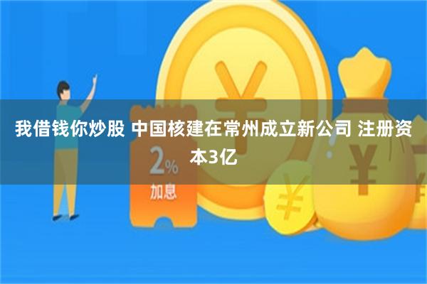 我借钱你炒股 中国核建在常州成立新公司 注册资本3亿