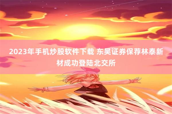 2023年手机炒股软件下载 东吴证券保荐林泰新材成功登陆北交所