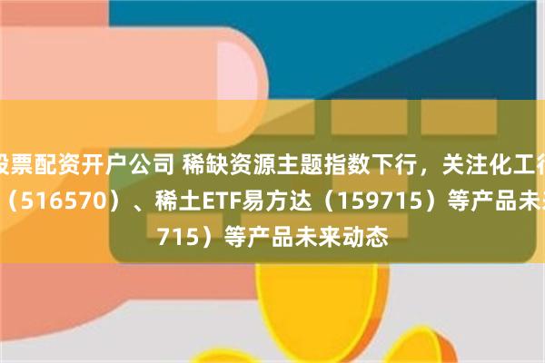 股票配资开户公司 稀缺资源主题指数下行，关注化工行业ETF（516570）、稀土ETF易方达（159715）等产品未来动态