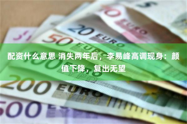 配资什么意思 消失两年后，李易峰高调现身：颜值下降，复出无望