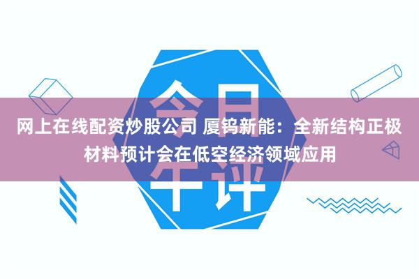 网上在线配资炒股公司 厦钨新能：全新结构正极材料预计会在低空经济领域应用