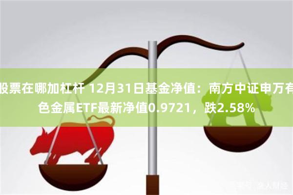 股票在哪加杠杆 12月31日基金净值：南方中证申万有色金属ETF最新净值0.9721，跌2.58%