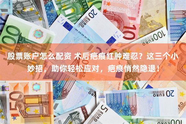 股票账户怎么配资 术后疤痕红肿难忍？这三个小妙招，助你轻松应对，疤痕悄然隐退！