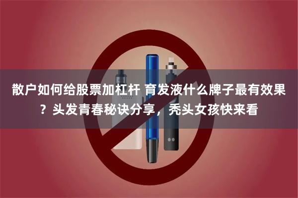 散户如何给股票加杠杆 育发液什么牌子最有效果？头发青春秘诀分享，秃头女孩快来看