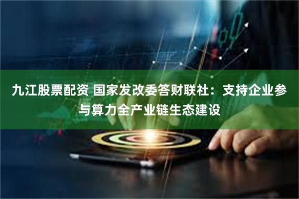 九江股票配资 国家发改委答财联社：支持企业参与算力全产业链生态建设
